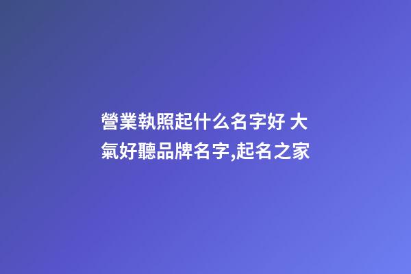營業執照起什么名字好 大氣好聽品牌名字,起名之家-第1張-商標起名-玄機派